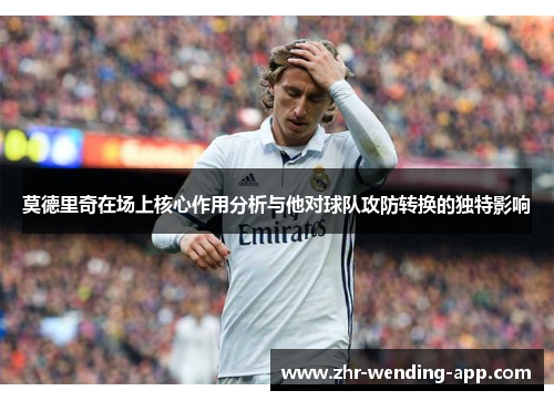 莫德里奇在场上核心作用分析与他对球队攻防转换的独特影响 莫德里奇在场上核心作用分析与他对球队攻防转换的独特影响