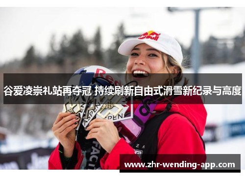 谷爱凌崇礼站再夺冠 持续刷新自由式滑雪新纪录与高度