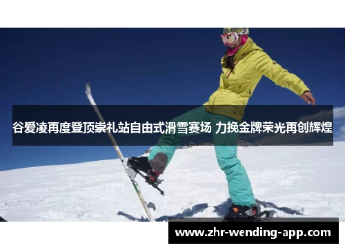 谷爱凌再度登顶崇礼站自由式滑雪赛场 力挽金牌荣光再创辉煌