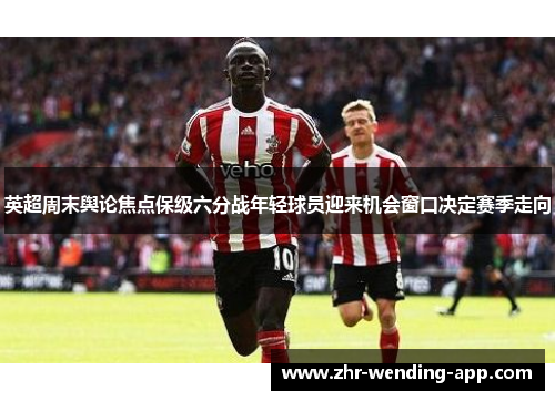 英超周末舆论焦点保级六分战年轻球员迎来机会窗口决定赛季走向 英超周末舆论焦点保级六分战年轻球员迎来机会窗口决定赛季走向