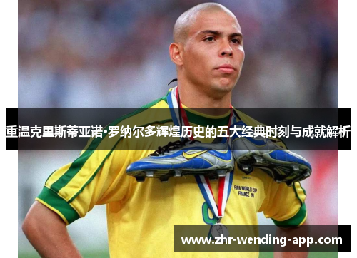 重温克里斯蒂亚诺·罗纳尔多辉煌历史的五大经典时刻与成就解析 重温克里斯蒂亚诺·罗纳尔多辉煌历史的五大经典时刻与成就解析