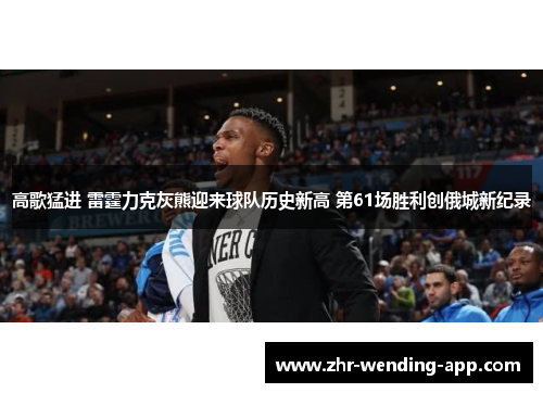 高歌猛进 雷霆力克灰熊迎来球队历史新高 第61场胜利创俄城新纪录