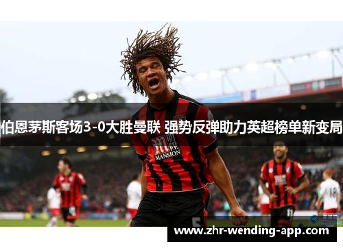 伯恩茅斯客场3-0大胜曼联 强势反弹助力英超榜单新变局