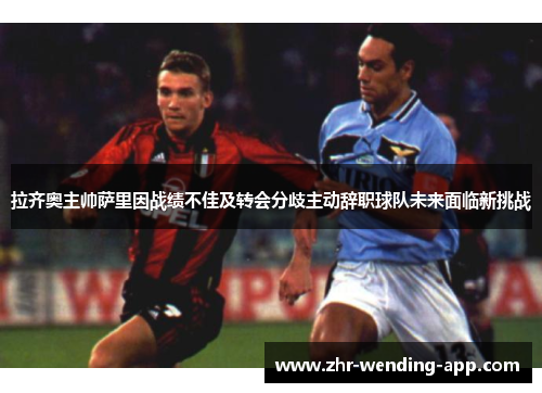 拉齐奥主帅萨里因战绩不佳及转会分歧主动辞职球队未来面临新挑战 拉齐奥主帅萨里因战绩不佳及转会分歧主动辞职球队未来面临新挑战