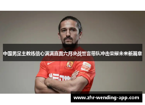中国男足主教练信心满满直面六月决战誓言带队冲击荣耀未来新篇章 中国男足主教练信心满满直面六月决战誓言带队冲击荣耀未来新篇章