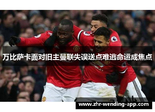 万比萨卡面对旧主曼联失误送点难逃命运成焦点 万比萨卡面对旧主曼联失误送点难逃命运成焦点
