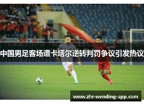 中国男足客场遭卡塔尔逆转判罚争议引发热议 中国男足客场遭卡塔尔逆转判罚争议引发热议