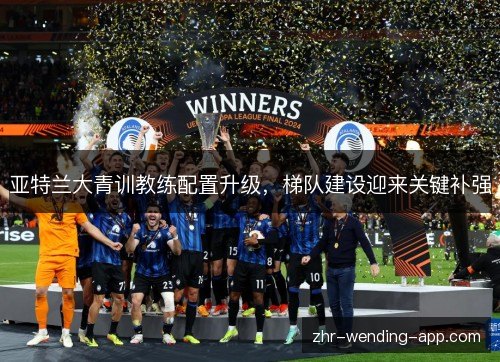 亚特兰大青训教练配置升级,梯队建设迎来关键补强 亚特兰大青训教练配置升级,梯队建设迎来关键补强